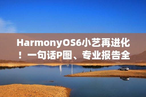 HarmonyOS6小艺再进化！一句话P图、专业报告全搞定