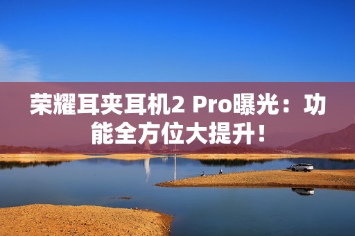 荣耀耳夹耳机2 Pro曝光：功能全方位大提升！
