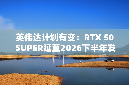 英伟达计划有变：RTX 50 SUPER延至2026下半年发布