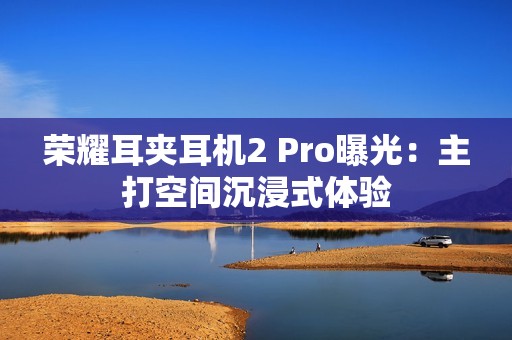 荣耀耳夹耳机2 Pro曝光：主打空间沉浸式体验