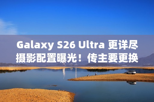 Galaxy S26 Ultra 更详尽摄影配置曝光！传主要更换「这镜头」、模组突出或因一理由