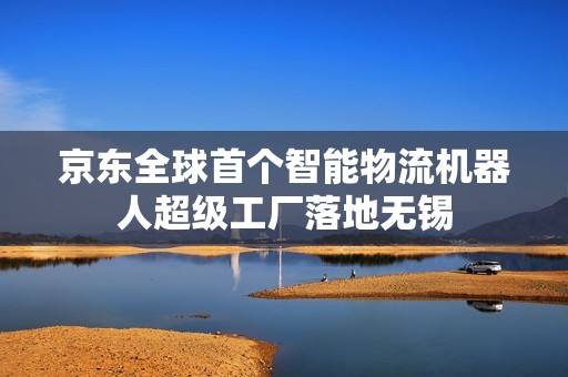 京东全球首个智能物流机器人超级工厂落地无锡