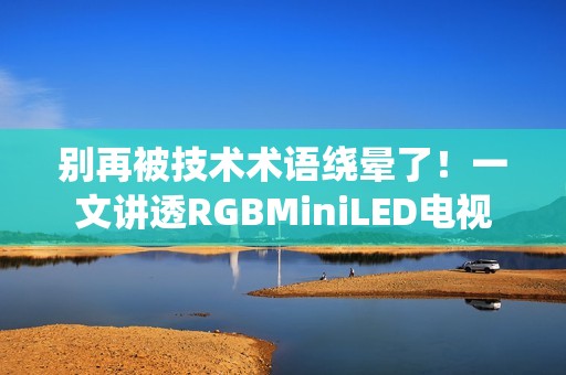 别再被技术术语绕晕了！一文讲透RGBMiniLED电视