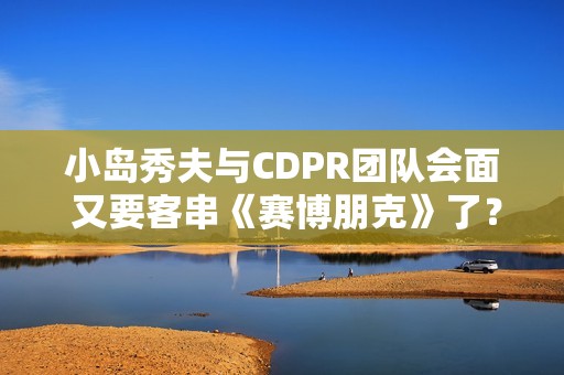 小岛秀夫与CDPR团队会面 又要客串《赛博朋克》了？