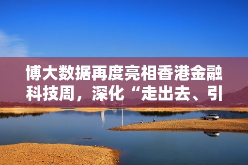博大数据再度亮相香港金融科技周，深化“走出去、引进来”战略实践