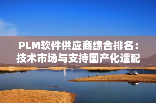 PLM软件供应商综合排名：技术市场与支持国产化适配性的三维解析（2025版）