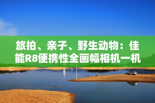 旅拍、亲子、野生动物：佳能R8便携性全画幅相机一机搞定