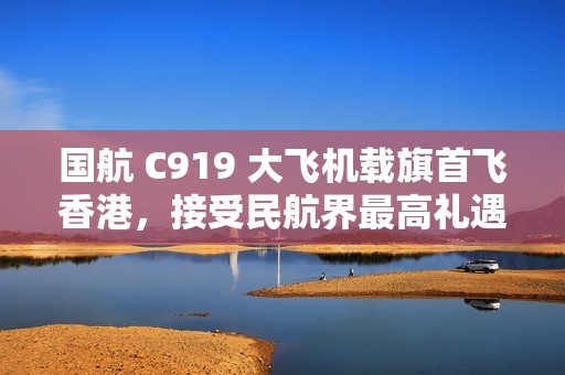国航 C919 大飞机载旗首飞香港，接受民航界最高礼遇水门迎接