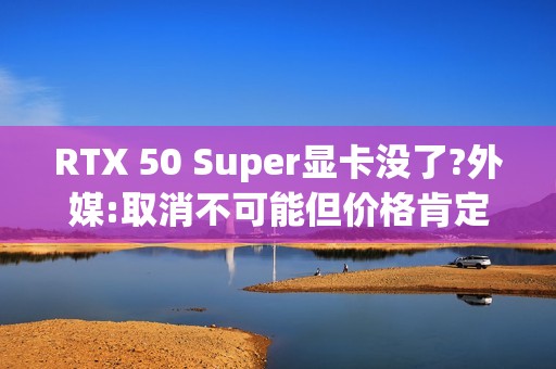 RTX 50 Super显卡没了?外媒:取消不可能但价格肯定涨