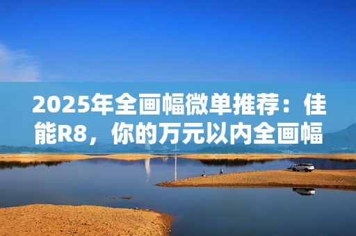 2025年全画幅微单推荐：佳能R8，你的万元以内全画幅创作伙伴