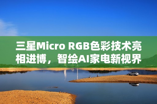 三星Micro RGB色彩技术亮相进博，智绘AI家电新视界