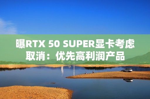 曝RTX 50 SUPER显卡考虑取消：优先高利润产品