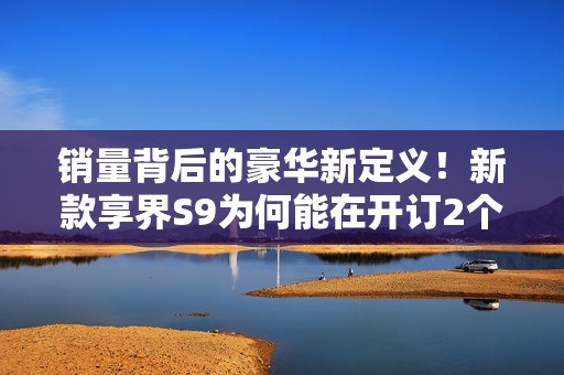 销量背后的豪华新定义！新款享界S9为何能在开订2个小时突破3000台？