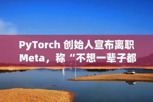 PyTorch 创始人宣布离职 Meta，称“不想一辈子都做 PyTorch”