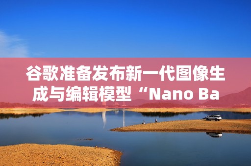 谷歌准备发布新一代图像生成与编辑模型“Nano Banana 2”