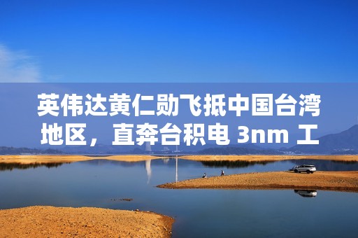 英伟达黄仁勋飞抵中国台湾地区，直奔台积电 3nm 工厂
