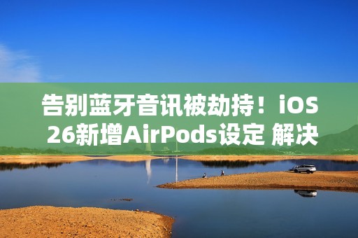 告别蓝牙音讯被劫持！iOS 26新增AirPods设定 解决多年困扰