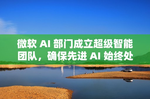 微软 AI 部门成立超级智能团队，确保先进 AI 始终处于人类控制之下
