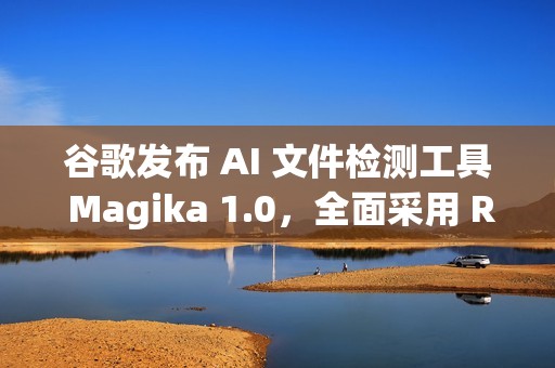 谷歌发布 AI 文件检测工具 Magika 1.0，全面采用 Rust 语言