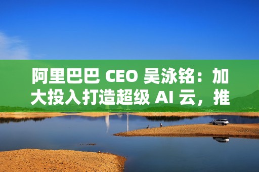 阿里巴巴 CEO 吴泳铭：加大投入打造超级 AI 云，推动开源开放和技术普惠