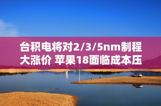 台积电将对2/3/5nm制程大涨价 苹果18面临成本压力！小米玄戒O1恐难逃影响