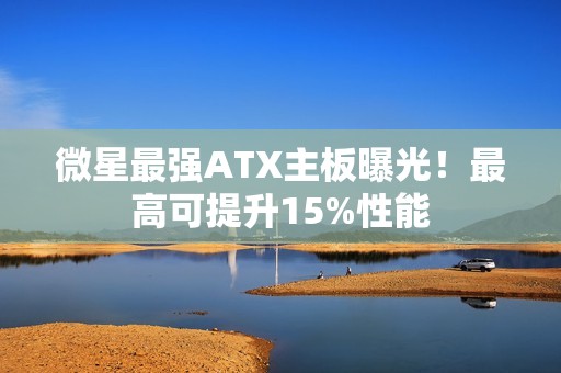 微星最强ATX主板曝光！最高可提升15%性能