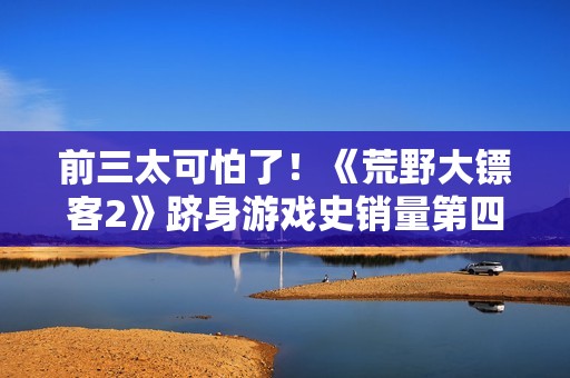 前三太可怕了！《荒野大镖客2》跻身游戏史销量第四