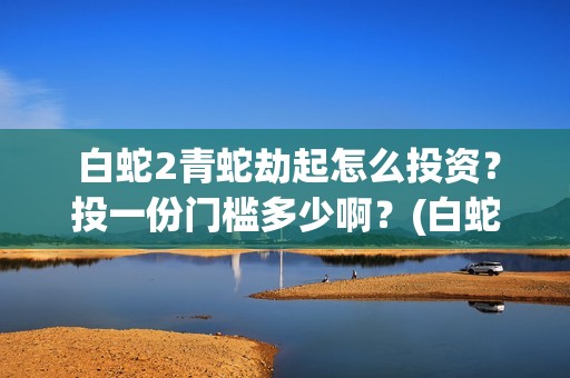  白蛇2青蛇劫起怎么投资？投一份门槛多少啊？(白蛇2青蛇劫起演员表)