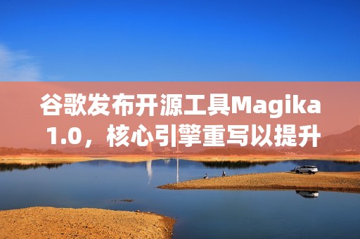 谷歌发布开源工具Magika 1.0，核心引擎重写以提升性能