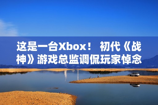 这是一台Xbox！ 初代《战神》游戏总监调侃玩家悼念亡父引争议