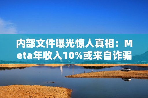 内部文件曝光惊人真相：Meta年收入10%或来自诈骗广告