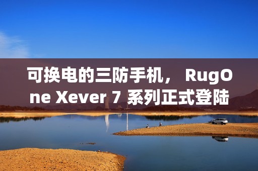 可换电的三防手机， RugOne Xever 7 系列正式登陆香港!