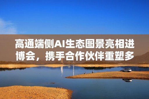 高通端侧AI生态图景亮相进博会，携手合作伙伴重塑多场景智能体验