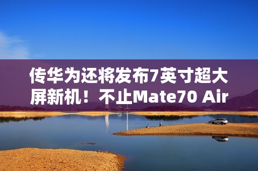传华为还将发布7英寸超大屏新机！不止Mate70 Air