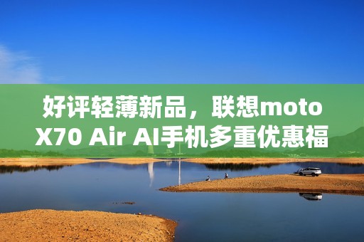 好评轻薄新品，联想motoX70 Air AI手机多重优惠福利，性价比拉满
