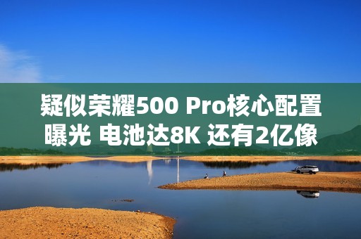 疑似荣耀500 Pro核心配置曝光 电池达8K 还有2亿像素