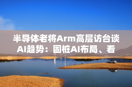 半导体老将Arm高层访台谈AI趋势：固桩AI布局、看好长期成长
