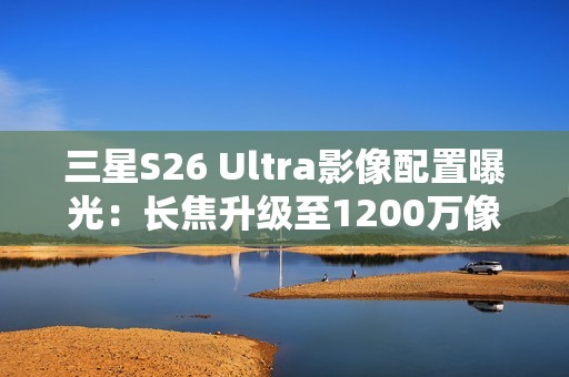 三星S26 Ultra影像配置曝光：长焦升级至1200万像素