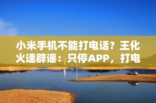 小米手机不能打电话？王化火速辟谣：只停APP，打电话功能正常！