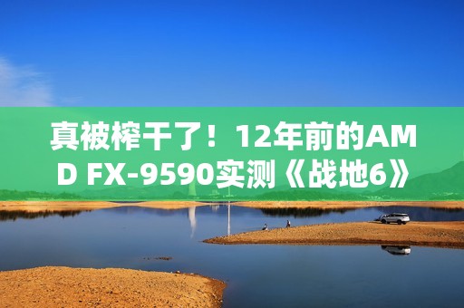 真被榨干了！12年前的AMD FX-9590实测《战地6》：竟然出奇流畅