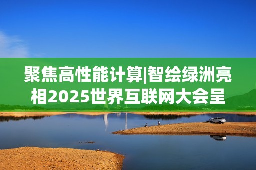聚焦高性能计算|智绘绿洲亮相2025世界互联网大会呈现专业算力实践
