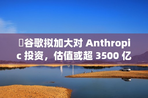 ​谷歌拟加大对 Anthropic 投资，估值或超 3500 亿美元