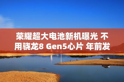 荣耀超大电池新机曝光 不用骁龙8 Gen5心片 年前发布！