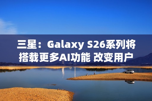 三星:Galaxy S26系列将搭载更多AI功能 改变用户体验 三星:Galaxy S26系列将搭载更多AI功能 改变用户体验