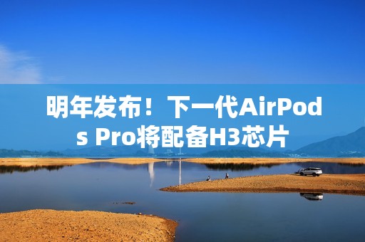 明年发布！下一代AirPods Pro将配备H3芯片