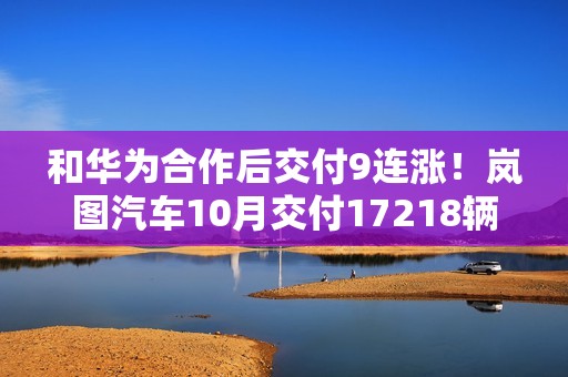 和华为合作后交付9连涨！岚图汽车10月交付17218辆创新高