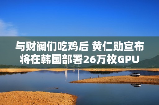 与财阀们吃鸡后 黄仁勋宣布将在韩国部署26万枚GPU：史上规模最大！