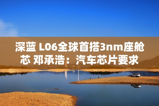 深蓝 L06全球首搭3nm座舱芯 邓承浩：汽车芯片要求已远超手机