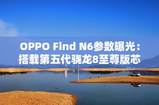 OPPO Find N6参数曝光：搭载第五代骁龙8至尊版芯片