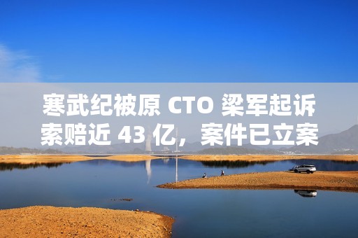 寒武纪被原 CTO 梁军起诉索赔近 43 亿，案件已立案